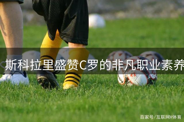斯科拉里盛赞C罗的非凡职业素养